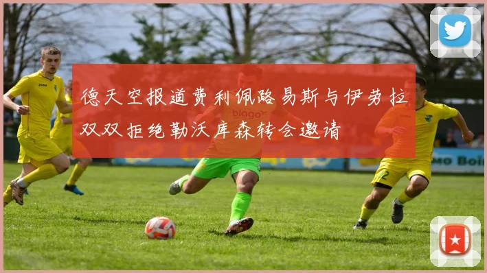 德天空报道费利佩路易斯与伊劳拉双双拒绝勒沃库森转会邀请