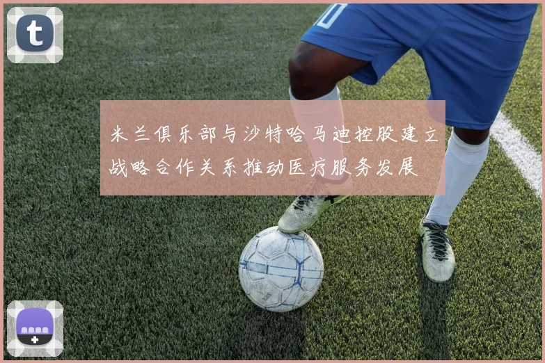 米兰俱乐部与沙特哈马迪控股建立战略合作关系推动医疗服务发展